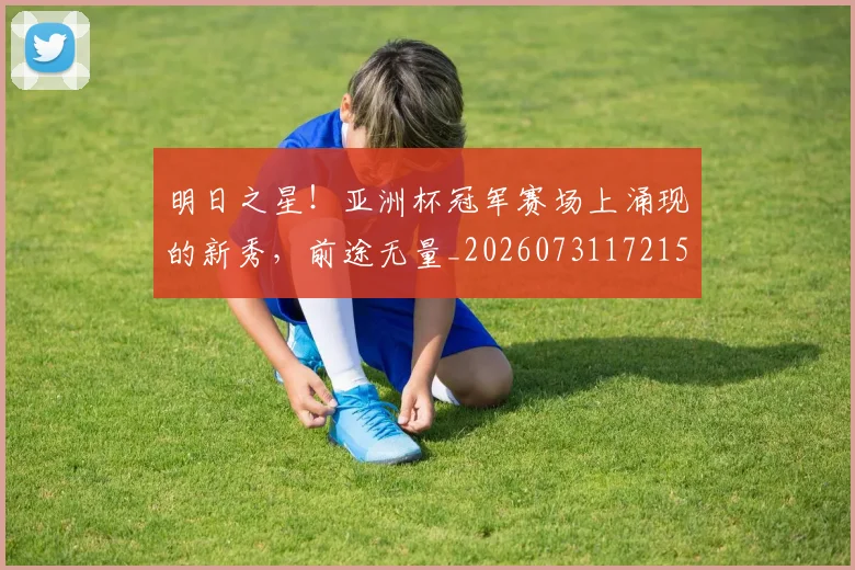 明日之星！亚洲杯冠军赛场上涌现的新秀，前途无量_20260731172152