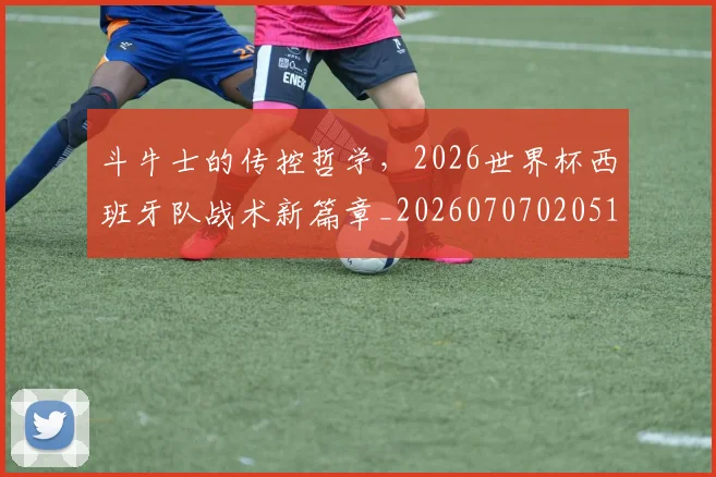斗牛士的传控哲学，2026世界杯西班牙队战术新篇章_20260707020516_20260731165958