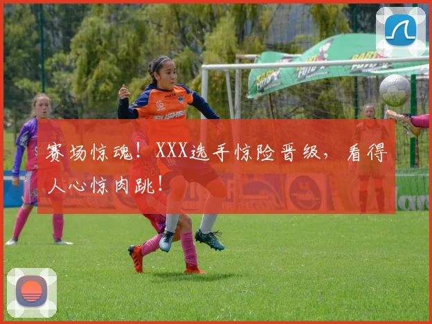 赛场惊魂!XXX选手惊险晋级,看得人心惊肉跳!