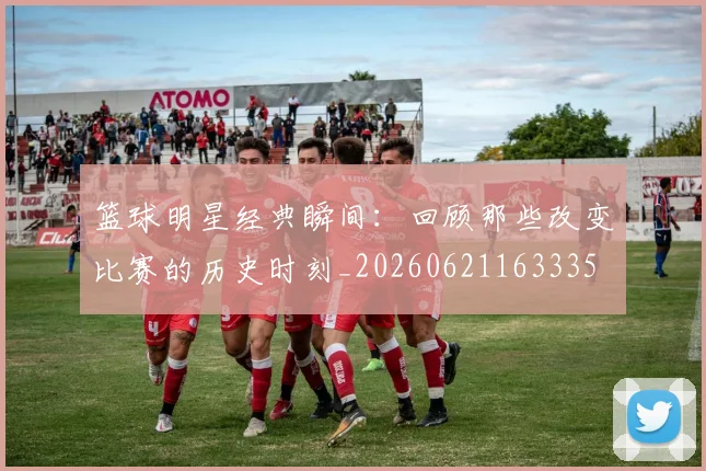 篮球明星经典瞬间:回顾那些改变比赛的历史时刻_20260621163335