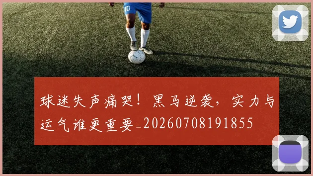 球迷失声痛哭！黑马逆袭，实力与运气谁更重要_20260708191855