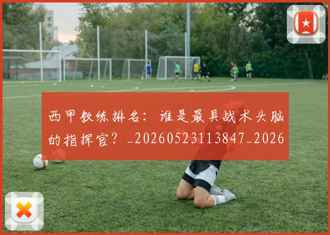 西甲教练排名:谁是最具战术头脑的指挥官?_20260523113847_20260710012258