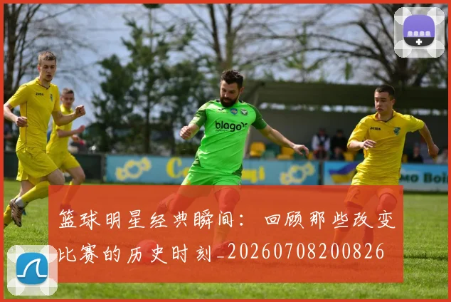篮球明星经典瞬间：回顾那些改变比赛的历史时刻_20260708200826
