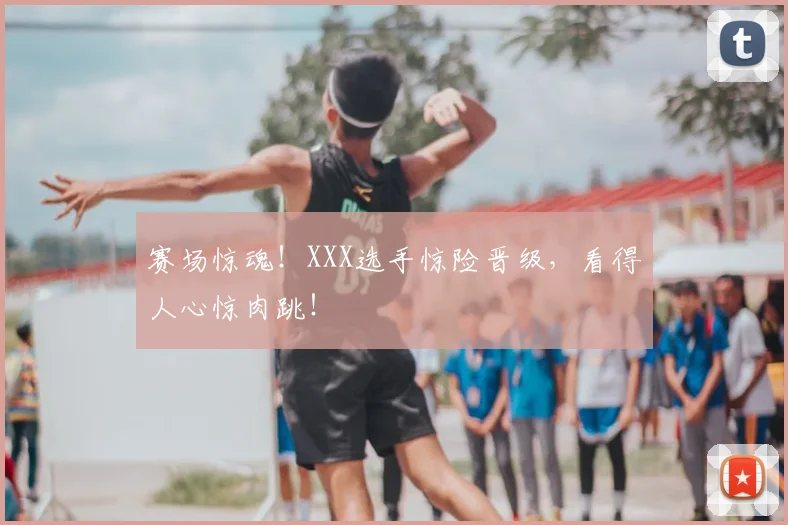 赛场惊魂！XXX选手惊险晋级，看得人心惊肉跳！