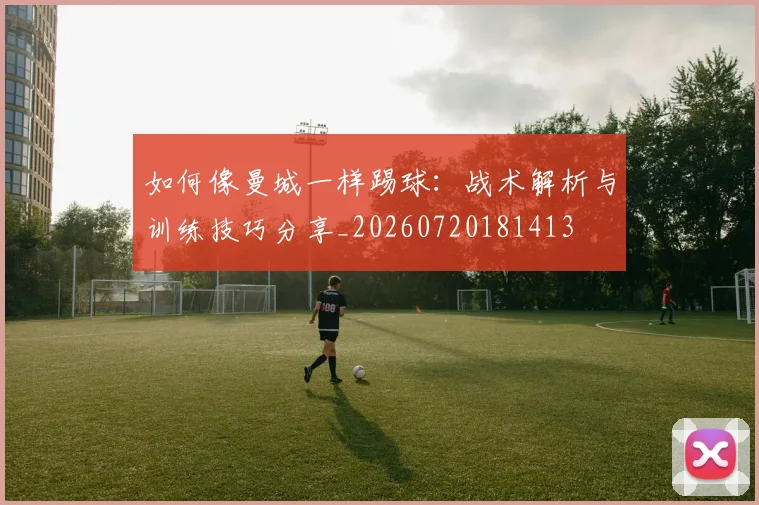 如何像曼城一样踢球：战术解析与训练技巧分享_20260720181413