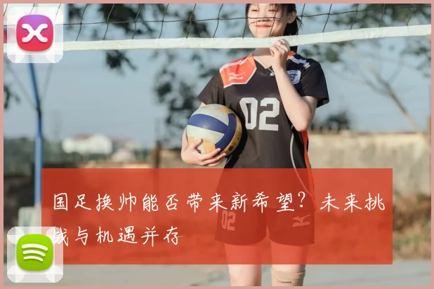 国足换帅能否带来新希望？未来挑战与机遇并存