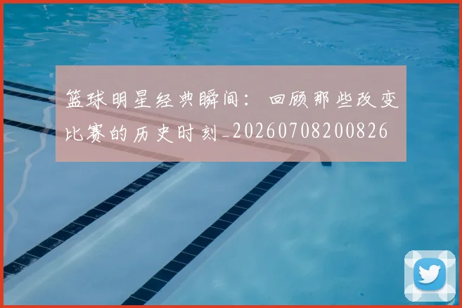 篮球明星经典瞬间:回顾那些改变比赛的历史时刻_20260708200826