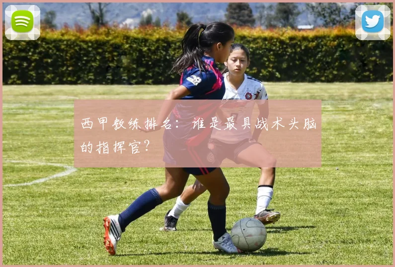 西甲教练排名：谁是最具战术头脑的指挥官？