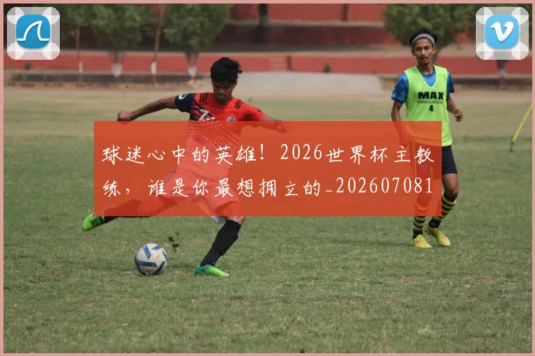 球迷心中的英雄!2026世界杯主教练,谁是你最想拥立的_20260708191857