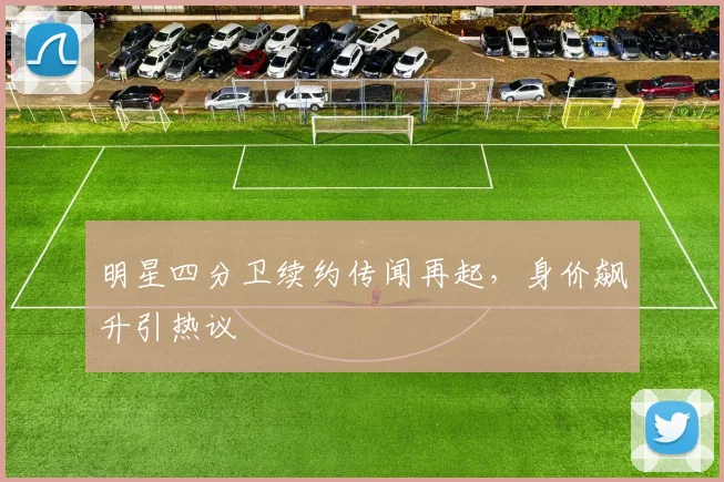 明星四分卫续约传闻再起,身价飙升引热议