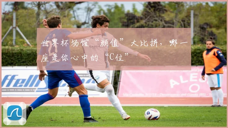 世界杯场馆“颜值”大比拼,哪一座是你心中的“C位”