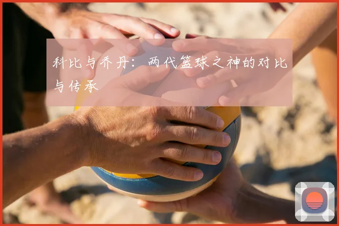科比与乔丹:两代篮球之神的对比与传承