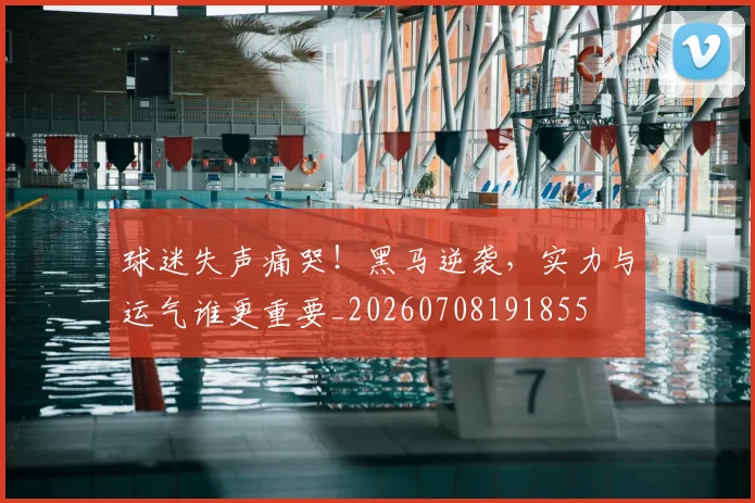 球迷失声痛哭！黑马逆袭，实力与运气谁更重要_20260708191855