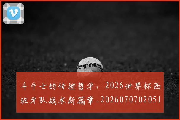 斗牛士的传控哲学,2026世界杯西班牙队战术新篇章_20260707020516_20260731165958