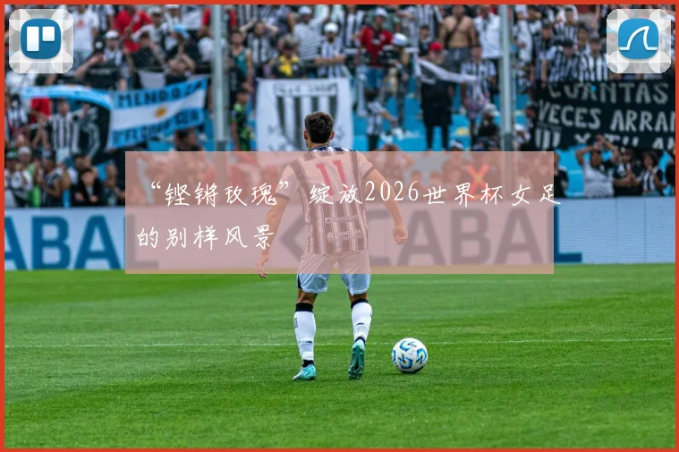 “铿锵玫瑰”绽放2026世界杯女足的别样风景