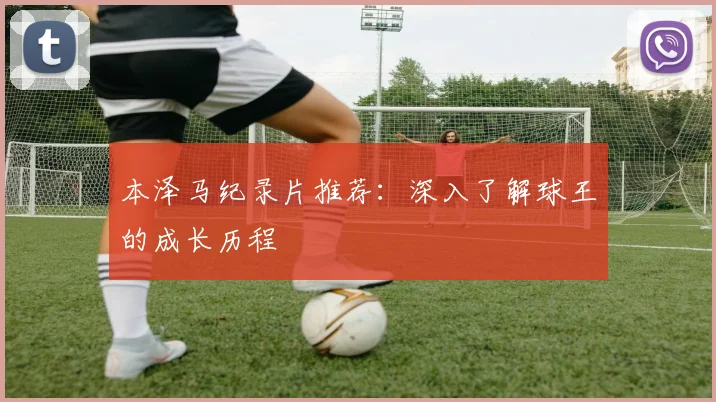 本泽马纪录片推荐:深入了解球王的成长历程