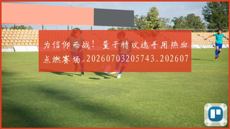 为信仰而战！量子特攻选手用热血点燃赛场_20260703205743_20260716191541