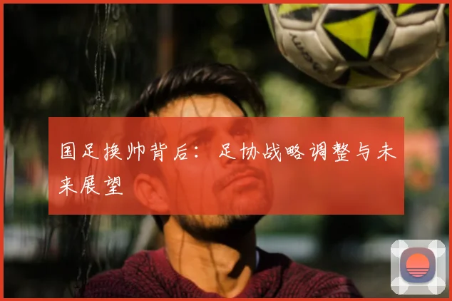国足换帅背后:足协战略调整与未来展望