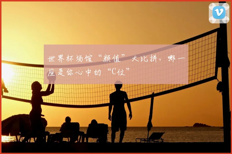 世界杯场馆“颜值”大比拼，哪一座是你心中的“C位”