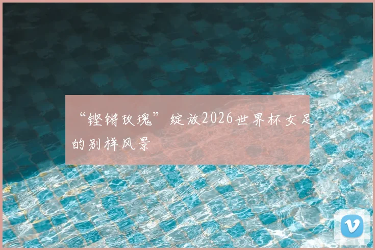 “铿锵玫瑰”绽放2026世界杯女足的别样风景
