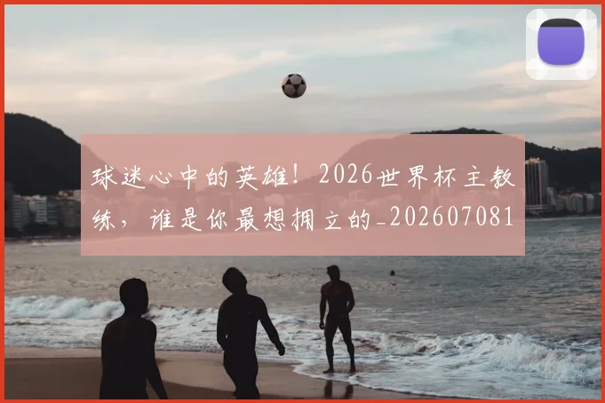 球迷心中的英雄！2026世界杯主教练，谁是你最想拥立的_20260708191857