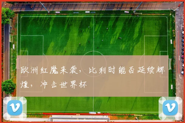 欧洲红魔来袭,比利时能否延续辉煌,冲击世界杯