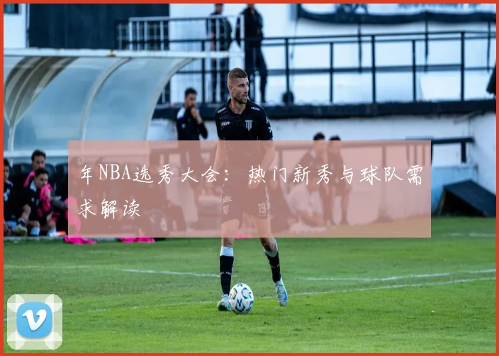 年NBA选秀大会:热门新秀与球队需求解读